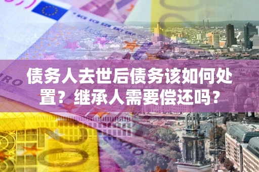 北京债务人去世后债务该如何处置？继承人需要偿还吗？