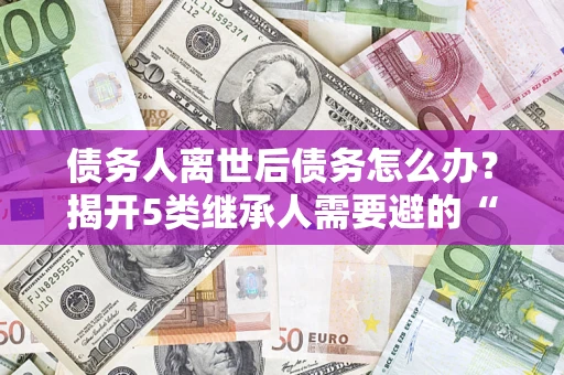 北京债务人离世后债务怎么办？揭开5类继承人需要避的“坑”