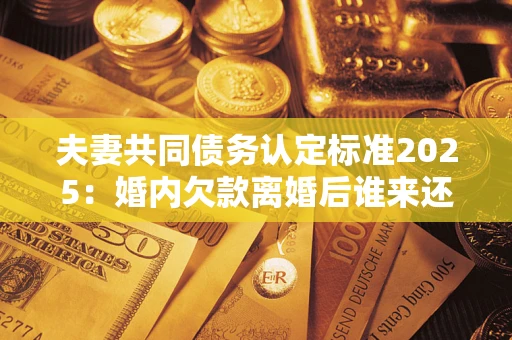 北京夫妻共同债务认定标准2025：婚内欠款离婚后谁来还？