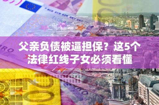 北京父亲负债被逼担保？这5个法律红线子女必须看懂
