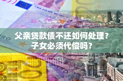 北京父亲贷款债不还如何处理？子女必须代偿吗？